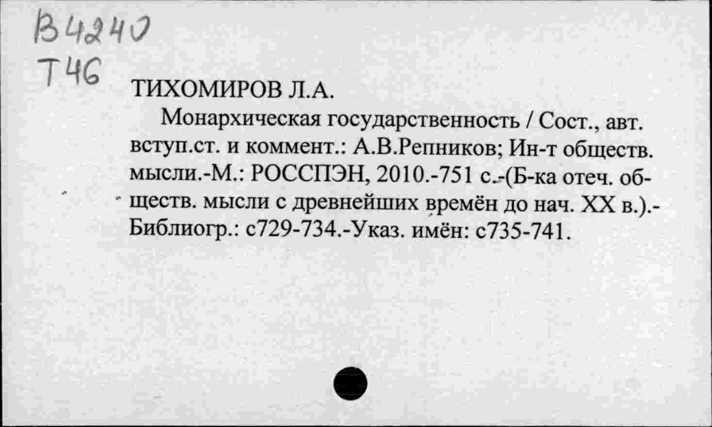 ﻿Ц 3 ТИХОМИРОВ Л.А.
Монархическая государственность / Сост., авт. вступ.ст. и коммент.: А.В.Репников; Ин-т обществ, мысли.-М.: РОССПЭН, 2010.-751 с.-(Б-ка отеч. об-
- ществ. мысли с древнейших времён до нач. XX в.).-Библиогр.: с729-734.-Указ. имён: с735-741.